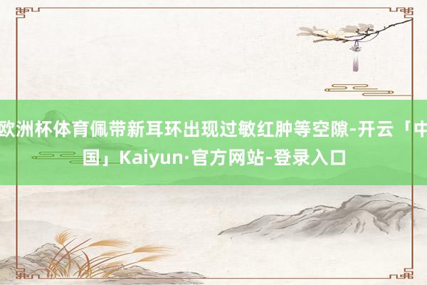 欧洲杯体育佩带新耳环出现过敏红肿等空隙-开云「中国」Kaiyun·官方网站-登录入口