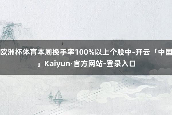 欧洲杯体育本周换手率100%以上个股中-开云「中国」Kaiyun·官方网站-登录入口