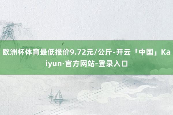 欧洲杯体育最低报价9.72元/公斤-开云「中国」Kaiyun·官方网站-登录入口