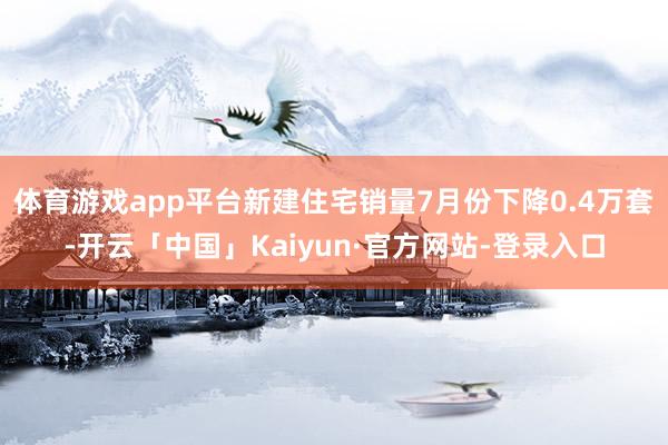 体育游戏app平台新建住宅销量7月份下降0.4万套-开云「中国」Kaiyun·官方网站-登录入口