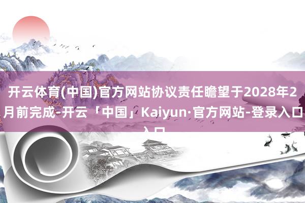开云体育(中国)官方网站协议责任瞻望于2028年2月前完成-开云「中国」Kaiyun·官方网站-登录入口